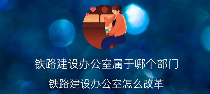 铁路建设办公室属于哪个部门 铁路建设办公室怎么改革？